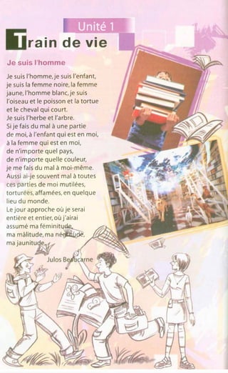 Unité 1
rain de vie
Je suis l'homme, je suis l'enfant,
je suis la femme noire, la femme
jaune, l'homme blanc, je suis
l'oiseau et le poisson et la tortue
et le cheval qui court.
Je suis l'herbe et l'arbre.
Si je fais du mal à une partie
de moi, à l'enfant qui est en moi,
à la femme qui est en moi,
de n'importe quel pays,
de n'importe quelle couleur,
je me fais du mal à moi-même.
Aussi ai-je souvent mal à toutes
ces parties de moi mutilées,
torturées, affamées, en quelque
lieu du monde.
Le jour approche où je serai
entière et entier, où j'airai
assumé ma fé m in itq d e ^^
ma mâlitude, ma néq|ttt£jd£,
ma jaunitude,
Je suis l'homme
 