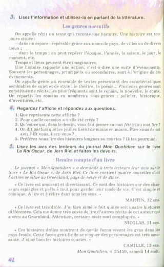«3. Lisez l’information et utilisez-la en parlant de la littérature.
LMgdlirOi IWUTitlfi
On appelle récit un texte qui raconte une histoire. Une histoire est tou­
jours située :
dans un espace : repérable grâce aux noms de pays, de villes ou de divers
lieux ;
- dans le temps : on peut repérer l’époque, l’année, la saison, le jour, le
moment, etc.
Temps et lieux peuvent être imaginaires.
Une histoire rapporte une action, c’est-à-dire une suite d’événements.
Souvent les personnages, principaux ou secondaires, sont à l’origine de ces
événements.
On appelle genre un ensemble de textes présentant des caractéristiques
semblables de sujet et de style : le théâtre, la poésie... Plusieurs genres sont
constitués de récits, les plus fréquents sont le roman, la nouvelle, le conte.
On répartit les romans en nombreux sous-genres : policier, historique,
d’aventures, etc.
v Regardez l’affiche et répondez aux questions.
1. Que représente cette affiche ?
2. Pour quelle occasion a-t-elle été créée ?
3. Qu’est-ce qui, dans le dessin, vous fait penser au mot fête et au mot lire ?
4. On dit parfois que les jeunes lisent de moins en moins. Fîtes-vous de cet
avis ? Et vous, lisez-vous ?
5. Préférez-vous lire des histoires longues ou courtes ? Dites pourquoi.
5, Lisez les avis des lecteurs du journal Mon Quotidien sur le livre
Le Roi Oscar, de Jorn Riel et faites les devoirs.
Rendre rompit* d'un livre
Le journal « Mon Quotidien » a demandé à trois lecteurs leur avis sur le
livre « Le Roi Oscar ». de Jorn Riel. Ce livre contient quatre nouvelles dont
l'action se situe au Groenland, pays de neige et de glace.
* Ce livre est amusant et divertissant. Ce sont des histoires sur des chas­
seurs espiègles et prêts à tout pour garder leur mode de vie. C’est simple et
comique. À lire et à relire dans tous les sens. *
MARTIN, 12 ans.
♦ Ce livre est très drôle. J ’ai bien aimé le fait que ce soit quatre histoires
différentes. Cela me donne très envie de lire d’autres récits de cet auteur qui
a vécu au Groenland. Attention, certains mots sont compliqués. »
NICOLAS, 11 ans.
« Ces histoires drôles montrent de quelle façon vivent les gens dans les
pays froids. Cette façon gentille de se moquer des personnages est très amu­
sante. J ’aime bien les histoires courtes. *
CAMILLE, 13 ans.
Mon Quotidien, n 25459, samedi 14 août.
 