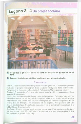 Leçons 3 —4 Un projet scolaire
/, Regardez la photo et dites où sont les enfants et qu’est-ce qu’ils
font.
I , Écoutez le dialogue et dites quelle est son idée principale.
À votre avln
Vadim :J ’aimerais avoir votre opinion sur une question. Vous savez que nous
réalisons le projet d’enseigner deux langues étrangères dans notre école :
l’anglais et le français ou l'anglais et l’allemand. Qu’en pensez-vous ?
Bogdan : À mon avis, c’est une très bonne idée. Les élèves apprennent deux
langues. C’est super.
Vlada :Oui, moi aussi je crois que c’est un bon projet. Cela peut habituer les
élèves à entendre tôt les langues étrangères. Et en plus, il faut enrichir notre
bibliothèque des livres des auteurs étrangers en version originale. Et on
pourra lire en français, en allemand et en anglais. Mes parents ont une
grande bibliothèque des auteurs français et ils peuvent faire un cadeau à la
bibliothèque de notre école.
Svitlana : D’après moi, ce n’est pas une bonne idée. Pour certains enfants, il
me semble que c’est déjà difficile d’apprendre une langue étrangère et lire
des livres en original, c’est trop.
 
