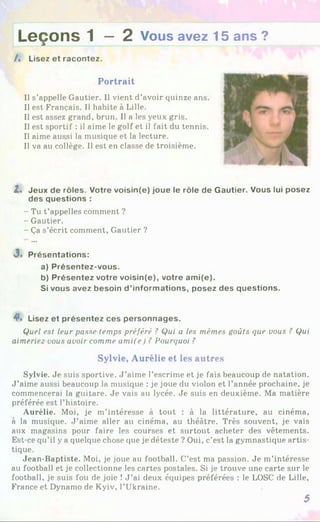 L e ç o n s 1 — 2 Vous avez 15 ans ?
/♦ Lisez et racontez.
Portrait
Us’appelle Gautier. Il vient d’avoir quinze ans.
Il est Français. Il habite à Lille.
Il est assez grand, brun. Il a les yeux gris.
Il est sportif : il aime le golf et il fait du tennis.
Il aime aussi la musique et la lecture.
Il va au collège. Il est en classe de troisième.
Z. Jeux de rôles. Votre voisin(e) joue le rôle de Gautier. Vous lui posez
des questions :
- Tu t’appelles comment ?
- Gautier.
- Ça s’écrit comment, Gautier ?
J. Présentations:
a) Présentez-vous.
b) Présentez votre voisin(e), votre ami(e).
Si vous avez besoin d ’informations, posez des questions.
4*. Lisez et présentez ces personnages.
Quel est leur passe temps préféré ? Qui a les mêmes goûts cpie vous ? Qui
aimeriez vous avoir comme ami(e) ? Pourquoi ?
Sylvie, Aurélie et les autres
Sylvie. Je suis sportive. J ’aime l’escrime et je fais beaucoup de natation.
J ’aime aussi beaucoup la musique : je joue du violon et l’année prochaine, je
commencerai la guitare. Je vais au lycée. Je suis en deuxième. Ma matière
préférée est l’histoire.
Aurélie. Moi, je m’intéresse à tout : à la littérature, au cinéma,
à la musique. J ’aime aller au cinéma, au théâtre. Très souvent, je vais
aux magasins pour faire les courses et surtout acheter des vêtements.
Est-ce qu’il y a quelque chose que je déteste ? Oui, c’est la gymnastique artis­
tique.
Jean-Baptiste. Moi, je joue au football. C’est ma passion. Je m’intéresse
au football et je collectionne les cartes postales. Si je trouve une carte sur le
football, je suis fou de joie ! J ’ai deux équipes préférées : le LOSC de Lille,
France et Dynamo de Kyiv, l’Ukraine.
5
 