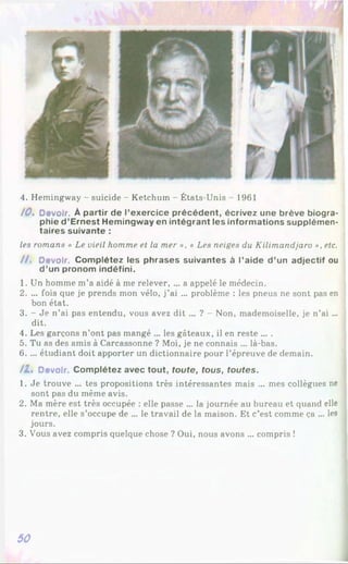 4. Hemingway - suicide - Ketchuin - États-Unis - 1961
10. Devoir. À partir de l’exercice précédent, écrivez une brève biogra­
phie d ’Ernest Hemingway en intégrant les informations supplémen­
taires suivante :
les romans « Le vieil homme et la mer », « Les neiges du Kilimandjaro », etc.
/ / . Devoir. Complétez les phrases suivantes à l’aide d ’un adjectif ou
d ’un pronom indéfini.
1. Un homme m’a aidé à me relever, ... a appelé le médecin.
2. ... fois que je prends mon vélo, j’ai ... problème : les pneus ne sont pas en
bon état.
3. - Je n’ai pas entendu, vous avez dit ... ? - Non, mademoiselle, je n’ai ...
dit.
4. Les garçons n’ont pas mangé ... les gâteaux, il en reste ... .
5. Tu as des amis à Carcassonne ? Moi, je ne connais ... là-bas.
6. ... étudiant doit apporter un dictionnaire pour l’épreuve de demain.
/Z» Devoir. Complétez avec tout, toute, tous, toutes.
1. Je trouve ... tes propositions très intéressantes mais ... mes collègues ne
sont pas du même avis.
2. Ma mère est très occupée : elle passe ... la journée au bureau et quand elle
rentre, elle s’occupe de ... le travail de la maison. Et c’est comme ça ... les
jours.
3. Vous avez compris quelque chose ? Oui, nous avons ... compris !
50
 
