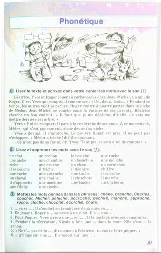 Phonétique
/, Lisez le texte et écrivez dans votre cahier les mots avec le son [J]
Béatrice, Yves et Roger jouent à cache-cache chez Jean-Michel, un ami de
Roger. C’est Yves qui compte, il commence : ♦ Un, deux, trois... * Pendant ce
temps, les autres vont se cacher. Roger rentre à quatre pattes dans la niche
de Médor. Jean-Michel se couche sous la voiture de ses parents. Béatrice
cherche un bon endroit. ♦ Il faut que je me dépêche, dit-elle. Je vais me
mettre derrière cet arbre. *
Yves a fini de compter. Il part à la recherche de ses amis. À ce moment-là,
Médor, qui n’est pas content, aboie devant sa niche.
Yves a deviné. Il s’approche. Le pauvre Roger est pris. Il ne peut pas
s’échapper. « Médor a triché !dit-il en sortant.
- Ce n’est pas de sa faute, dit Yves. Tant pis, ce sera à toi de compter. ♦
Zi Lisez et apprenez les mots avec le son [J].
un chat
une niche
riche
il se couche
une vache
un cheval
il s’approche
une flèche
un cochon
une chambre
une cruche
il triche
une autruche
une chaîne
une machine
une cloche
la bouche
un bouchon
un chou
il déchire
une tache
il chuchote
une hache
une ruche
une mouche
un cornichon
chiffre
il se cache
il marche
un bûcheron
J , Mettez les mots donnés dans les phrases : chêne, branche, Charles,
coucher, Michel, peluche, accroché, déchiré, manche, approche,
ruche, cloche, chocolat, écorché, chute.
1.... va se ... . Il s’endort en tenant ses deux ours en ... .
2. En jouant, Roger a ... sa veste à un clou. Il a ... une ... .
3. Pour Pâques, Yves a reçu une ... en ... . Il la partage avec ses camarades.
4. Pendant la récréation, Nicole a fait une ... dans la cour. Elle s’est ... la
genou.
5. « Ne t’... pas de la ..., dit maman à Béatrice, tu vas te faire piquer. *
6. ... grimpe sur une ... . Il s’assoit sur une ... .
3/
 