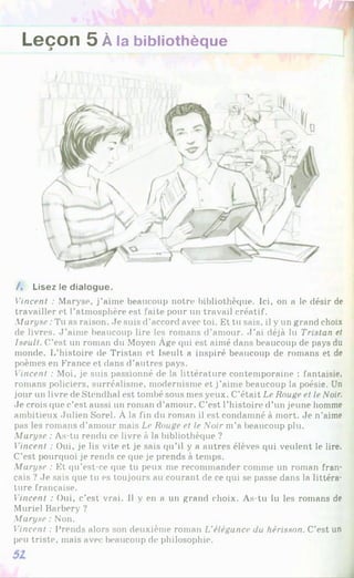 Leçon 5 À la bibliothèque
/. Lisez le dialogue.
Vincent : Maryse, j’aime beaucoup notre bibliothèque. Ici, on a le désir de
travailler et l’atmosphère est faite pour un travail créatif.
Maryse : Tu as raison. Je suis d’accord avec toi. Et tu sais, il y un grand choix
de livres. J ’aime beaucoup lire les romans d’amour. J ’ai déjà lu Tristan et
Iseult. C’est un roman du Moyen Âge qui est aimé dans beaucoup de pays du
monde. L’histoire de Tristan et Iseult a inspiré beaucoup de romans et de
poèmes en France et dans d’autres pays.
Vincent : Moi, je suis passionné de la littérature contemporaine : fantaisie,
romans policiers, surréalisme, modernisme et j’aime beaucoup la poésie. Un
jour un livre de Stendhal est tombé sous mes yeux. C’était Le Rouge et le Noir.
Je crois que c’est aussi un roman d’amour. C’est l’histoire d’un jeune homme
ambitieux Julien Sorel. À la fin du roman il est condamné à mort. Je n’aime
pas les romans d’amour mais Le Rouge et le Noir m’a beaucoup plu.
Maryse : As-tu rendu ce livre à la bibliothèque ?
Vincent : Oui, je lis vite et je sais qu’il y a autres élèves qui veulent le lire.
C’est pourquoi je rends ce que je prends à temps.
Maryse : Et qu’est-ce que tu peux me recommander comme un roman fran­
çais ? Je sais que tu es toujours au courant de ce qui se passe dans la littéra­
ture française.
Vincent : Oui, c’est vrai. Il y en a un grand choix. As-tu lu les romans de
Muriel Barbery ?
Maryse : Non.
Vincent : Prends alors son deuxième roman L'élégance du hérisson. C’est un
peu triste, mais avec beaucoup de philosophie.
 