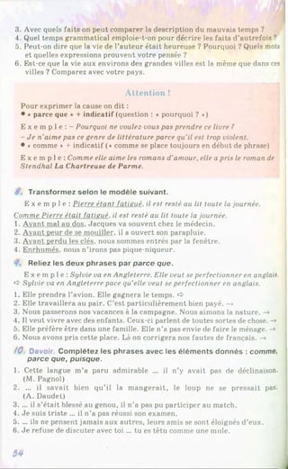 3. Avec quels faits on peut comparer la description du mauvais temps ?
4. Quel temps grammatical emploie-t-on pour décrire les faits d’autrefois ?
5. Peut-on dire que la vie de l’auteur était heureuse ? Pourquoi ? Quels mots
et quelles expressions prouvent votre pensée ?
6. Est-ce que la vie aux environs des grandes villes est la même que dans ces
villes ? Comparez avec votre pays.
Attention !
Pour exprimer la cause on dit :
• « parce que * + indicatif (question : ♦ pourquoi ? *)
E x e m p l e : - Pourquoi ne voulez-vous pas prendre ce livre ?
- Je n'aime pas ce genre de littérature parce qu'il est trop violent.
• «comme ♦ + indicatif (« comme se place toujours en début de phrase)
E x e m p l e : Comme elle aime les romans d'amour, elle a pris le roman de
Stendhal La Chartreuse de Parme.
Transformez selon le modèle suivant.
E x e m p l e : Pierre étant fatigué, il est resté au lit toute la journée.
Comme Pierre était fatisué. il est resté au lit toute la journée.
1. Avant mal au dos. Jacques va souvent chez le médecin.
2. Avant peur de se mouiller, il a ouvert son parapluie.
3. Avant perdu les clés, nous sommes entrés par la fenêtre.
4. Enrhumés, nous n’irons pas pique-niqueur.
Reliez les deux phrases par parce que.
E x e m p l e : Sylvie va en Angleterre. Elle veut se perfectionner en anglais.
Sylvie va en Angleterre pace qu'elle veut se perfectionner en anglais.
1. Elle prendra l’avion. Elle gagnera le temps. ^
2. Elle travaillera au pair. C’est particulièrement bien payé. —
>
3. Nous passerons nos vacances à la campagne. Nous aimons la nature. -*
4. Il veut vivre avec des enfants. Ceux-ci parlent de toutes sortes de chose. -*
5. Elle préfère être dans une famille. Elle n’a pas envie de faire le ménage. -»
6. Nous avons pris cette place. Là on corrigera nos fautes de français. ->
10. Devoir. Complétez les phrases avec les éléments donnés : comme,
parce que, puisque.
1. Cette langue m’a paru admirable ... il n’y avait pas de déclinaison.
(M. Pagnol)
2. ... il savait bien qu’il la mangerait, le loup ne se pressait pas.
(A. Daudet)
3. ... il s’était blessé au genou, il n’a pas pu participer au match.
4. Je suis triste ... il n’a pas réussi son examen.
5. ... ils ne pensent jamais aux autres, leurs amis se sont éloignés d’eux.
6. Je refuse de discuter avec toi ... tu es têtu comme une mule.
54
 