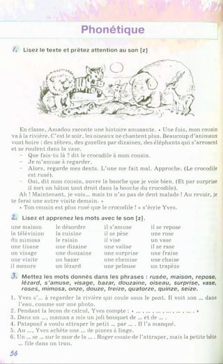 Phonétique
/ . Lisez le texte et prêtez attention au son [z]
En classe, Amadou raconte une histoire amusante. « Une fois, mon cousin
va à la rivière. C’est le soir, les oiseaux ne chantent plus. Beaucoup d’animaux
vont boire : des zèbres, des gazelles par dizaines, des éléphants qui s’arrosent
et se roulent dans la vase.
- Que fais-tu là ? dit le crocodile à mon cousin.
- Je m’amuse à regarder.
Alors, regarde mes dents. L’une me fait mal. Approche. (Le crocodile
est rusé).
Oui, dit mon cousin, ouvre la bouche que je voie bien. (Et par surprise
il met un bâton tout droit dans la bouche du crocodile).
Ah ! Maintenant, je vois... mais tu n’as pas de dent malade !Au revoir, je
te ferai une autre visite demain. »
« Ton cousin est plus rusé que le crocodile ! » s’écrie Yves.
Z. Lisez et apprenez les mots avec le son [zl.
une maison
la télévision
du mimosa
une tisane
un visage
une visite
il mesure
le désordre
la cuisine
le raisin
une dizaine
une douzaine
un bazar
un lézard
il s’amuse
il se pèse
il vise
une valise
une surprise
une chemise
une pelouse
il se repose
une rose
un vase
il se rase
une fraise
une chaise
un trapèze
J. M ettez les mots donnés dans les phrases :rusée, maison, repose,
lézard, s ’amuse, visage, bazar, douzaine, oiseau, surprise, vase,
roses, mimosa, onze, douze, treize, quatorze, quinze, seize.
1. Yves s’... à regarder la rivière qui coule sous le pont. Il voit son ... dans
l’eau, comme sur une photo.
2. Pendant la leçon de calcul, Yves compte :«..., ... , ... , ... , ... ,....♦
3. Dans un ..., maman a mis un joli bouquet de ... et de ... .
4. Patapouf a voulu attraper le petit ... par ... . Il l’a manqué.
5. Au ..., Yves achète une ... de pinces à linge.
6. Un ... se ... sur le mur de la ... . Roger essaie de l’attraper, mais la petite bête
... file dans un trou.
56
 