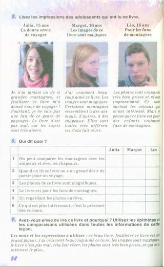 3, Lisez les impressions des adolescents qui ont lu ce livre.
Julia, 15 ans
Ça donne envie
de voyager
Je n’ai jamais vu de si
grandes montagnes, et
feuilleter ce livre m'a
donné envie de voyager !
Pourtant, je ne suis pus
une fan de ce genre de
paysages. Le livre n’est
pas mal, car les sujets
sont très divers.
Margot, 16 ans
Les images de ce
livre sont magiques
J ’ai vraiment beau­
coup aimé ce livre. Les
images sont magiques.
Certaines montagnes
ressemblent à des ani
maux, d’autres, à des
chapeaux. Elles sont
toutes très différen­
tes. Cela fait rêver.
Léo, 16 ans
Pour les fans
de montagnes
Les photos sont vraiment
très bien prises et m’ont
impressionné. Ce sont
surtout les volcans qui
m’ont intéressé. Mais je
pense que ce livre est pour
des enfants vraiment
fans de montagnes.
3» Qui dit quoi ?
Julia Margot Léo
1 On peut comparer les montagnes avec les
animaux et avec les chapeaux.
2 Quand on lit ce livre on a un grand désir de
partir pour un voyage.
3 Les photos de ce livre sont magnifiques.
4 Le livre est pour les fans de montagnes.
5 En regardant les photos on rêve.
6 Cequi est plus intéressant, c’est la présence
des volcans.
Ÿ
% Avez-vous envie de lire ce livre et pourquoi ? Utilisez les épithètes et
les comparaisons utilisées dans toutes les informations de cette
leçon.
Les mots et les expressions à utiliser : ce beau livre, feuilleter ce livre est un
grand plaisir, j’ai vraiment beaucoup aimé ce livre, les images sont magiques,
le livre n’est pas mal, cela fait rêver, les photos sont très bien prises, ce qui m’a
intéressé le plus...
 