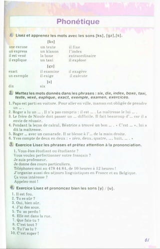 Phonétique
/, Lisez et apprenez les mots avec les sons [ks], [gz],[s].
[ksi
une excuse un texte il fixe
un express un klaxon l’index
il est vexé la boxe extraordinaire
il explique un taxi il explose
lii*]
exact
un exemple
il examine il exagère
il exige il exécute
[S]
dix six
l . Mettez les mots donnés dans les phrases : six, dix, index, boxe, taxi,
texte, vexé, explique, exact, exemple, examen, exercices.
1. Papa est parti en voiture. Pour aller en ville, maman est obligée de prendre
un ....
2. Roger a lu un ... . 1
1n’a pas compris : il e st... . La maîtresse le lui ... .
3. Le frère de Nicole doit passer un ... difficile. Il fait beaucoup d’... car il a
envie de réussir.
4. Pendant la leçon de calcul, Béatrice a trouvé un bon ... . ♦ C’e st... *, lui a
dit la maîtresse.
5. Roger ... avec un camarade. Il se blesse à 1’... de la main droite.
6. Yves compte de deux en deux : « zéro, deux, quatre, .... huit, ... . »
<
3
. Exercice Lisez les phrases et prêtez attention à la prononciation.
1. Vous êtes étudiant ou étudiante ?
Vous voulez perfectionner votre français ?
Je suis professeur.
Je donne des cours particuliers.
Téléphonez-moi au 478 44 84, de 10 heures à 12 heures !
J ’organise aussi des séjours linguistiques en France et en Belgique.
Ça vous intéresse ?
Appelez-moi !
4*. Exercice Lisez et prononcez bien les sons [y] / [u].
1. Il est fou.
2. Tu es sûr ?
3. Oui, bien sûr.
4. J ’ai des sous.
5. Tu as perdu !
6. Elle est dans la rue.
7. Que fais-tu ?
8. C’est tout 7
9. Tu l'as lu ?
10. C’est super !
6/
 