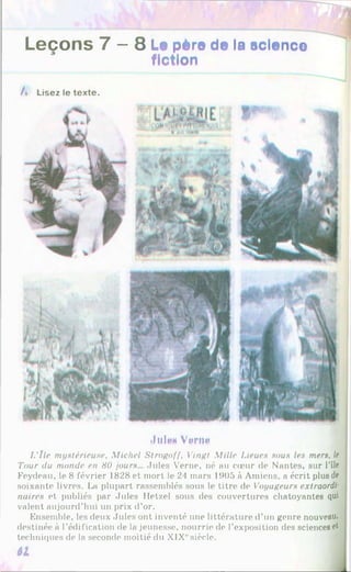 Leçons 7 — 8 Le père de la science
fiction
/» Lisez le texte.
Jult»« Verne
L'île mystérieuse, Michel Strngoff, Vingt Mille Lieues sous les mers, le
'I'our du monde en 80 jours... Jules Verne, né au cœur de Nantes, sur l'île
Feydeau, le 8 février 1828 et mort le 24 mars 1905 à Amiens, a écrit plus de
soixante livres. La plupart rassemblés sous le titre de Voyageurs extraordi
naires et publiés par Jules Hetzel sous des couvertures chatoyantes qui
valent aujourd’hui un prix d’or.
Ensemble, les deux Jules ont inventé une littérature d’un genre nouveau,
destinée à l’édification de la jeunesse, nourrie de l’exposition des sciences et
techniques de la seconde moitié du XIX1
'siècle.
61
 