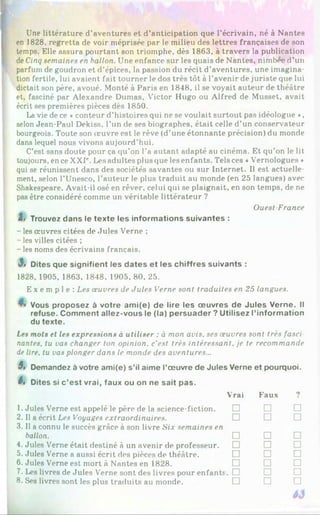 Une littérature d’aventures et d’anticipation que l’écrivain, né à Nantes
en 1828, regretta de voir méprisée par le milieu des lettres françaises de son
temps. Elle assura pourtant son triomphe, dès 1863, à travers la publication
deCinq semaines en ballon. Une enfance sur les quais de Nantes, nimbée d’un
parfum de goudron et d’épices, la passion du récit d’aventures, une imagina­
tion fertile, lui avaient fait tourner le dos très tôt à l’avenir de juriste que lui
dictait son père, avoué. Monté à Paris en 1848, il se voyait auteur de théâtre
et, fasciné par Alexandre Dumas, Victor Hugo ou Alfred de Musset, avait
écrit ses premières pièces dès 1850.
La vie de ce «conteur d’histoires qui ne se voulait surtout pas idéologue *,
selon Jean-Paul Dekiss. l’un de ses biographes, était celle d’un conservateur
bourgeois. Toute son œuvre est le rêve (d’une étonnante précision) du monde
dans lequel nous vivons aujourd’hui.
C’est sans doute pour ça qu’on l’a autant adapté au cinéma. Et qu’on le lit
toujours, en ce XXIr. Les adultes plus que les enfants. Tels ces «Vernologues ♦
qui se réunissent dans des sociétés savantes ou sur Internet. Il est actuelle­
ment, selon l’Unesco, l’auteur le plus traduit au monde (en 25 langues) avec
Shakespeare. Avait-il osé en rêver, celui qui se plaignait, en son temps, de ne
pas être considéré comme un véritable littérateur ?
Ouest France
l> Trouvez dans le texte les informations suivantes :
- les œuvres citées de Jules Verne ;
- les villes citées ;
- les noms des écrivains français.
3» Dites que signifient les dates et les chiffres suivants :
1828, 1905, 1863, 1848, 1905, 80. 25.
E x e m p l e : Les œuvres de Jules Verne sont traduites en 25 langues.
▼
» Vous proposez à votre ami(e) de lire les œuvres de Jules Verne. Il
refuse. Comment allez-vous le (la) persuader ? Utilisez l’information
du texte.
Les mots et les expressions à utiliser : à mon avis, ses œuvres sont très fasei
nantes, tu vas changer ton opinion, c'est très intéressant, je te recommande
de lire, tu vas plonger dans le monde des aventures...
5» Demandez à votre ami(e) s’il aime l’œuvre de Jules Verne et pourquoi.
ê, Dites si c’est vrai, faux ou on ne sait pas.1
2
*
4
5
6
7
8
1. Jules Verne est appelé le père de la science-fiction.
2. Il a écrit Les Voyages extraordinaires.
3.11 a connu le succès grâce à son livre Six semaines en
ballon.
4. Jules Verne était destiné à un avenir de professeur.
5. Jules Verne a aussi écrit des pièces de théâtre.
6. Jules Verne est mort à Nantes en 1828.
7. Les livres de Jules Verne sont des livres pour enfants
8. Ses livres sont les plus traduits au monde.
Vrai Faux 9
□ □ □
□ □ □
□ □ □
□ □ □
□ □ □
□ □ □
;. □ □ □
□ □ □
 