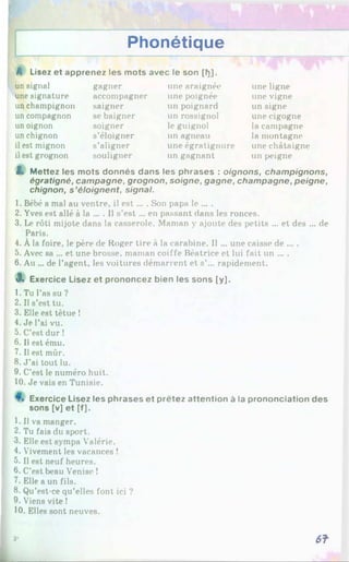 Phonétique
une ligne
une vigne
un signe
une cigogne
la campagne
la montagne
il est mignon s’aligner une égratignure une châtaigne
il est grognon souligner un gagnant un peigne
Z. Mettez tes mots donnés dans les phrases : oignons, champignons,
égratigné, campagne, grognon, soigne, gagne, champagne, peigne,
chignon, s ’éloignent, signal.
1. Bébé a mal au ventre, il e st... . Son papa le ... .
2. Yves est allé à la ... . Il s’est ... en passant dans les ronces.
3. Le rôti mijote dans la casserole. Maman y ajoute des petits ... et des ... de
Paris.
4. À la foire, le père de Roger tire à la carabine. Il ... une caisse de ... .
5. Avec sa ... et une brosse, maman coiffe Béatrice et lui fait un ... .
6. Au ... de l’agent, les voitures démarrent et s’... rapidement.
3. Exercice Lisez et prononcez bien les sons [y].
1. Tu l’as su ?
2. Il s’est tu.
3. Elle est têtue !
4. Je l’ai vu.
5. C’est dur !
6. Il est ému.
7. Il est mûr.
8. J ’ai tout lu.
9. C’est le numéro huit.
10. Je vais en Tunisie.
Exercice Lisez les phrases et prêtez attention à la prononciation des
sons [v] et [f],
1. Il va manger.
2. Tu fais du sport.
3. Elle est sympa Valérie.
4. Vivement les vacances !
5. Il est neuf heures.
6. C’est beau Venise !
7. Elle a un fils.
8. Qu’est-ce qu’elles font ici ?
9. Viens vite 1
10. Elles sont neuves.
A Lisez et apprenez les mots avec le son [h].
un signal
une signature
un champignon
un compagnon
un oignon
un chignon
gagner
accompagner
saigner
se baigner
soigner
s’éloigner
une araignée
une poignée
un poignard
un rossignol
le guignol
un agneau
3- 6?
 
