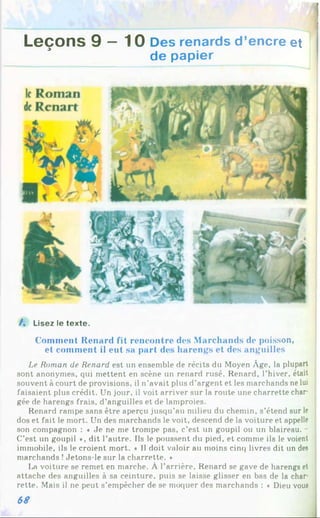 ;a s ^ ' ; j 1
Leçons 9 —10 Des renards d’encre et
de papier
/. Lisez le texte.
Comment Renard fit rencontre des Marchands de poisson,
et comment il eut sa part des harengs et des anguilles
Le Roman de Renard est un ensemble de récits du Moyen Âge, la plupart
sont anonymes, qui mettent en scène un renard rusé. Renard, l’hiver, était
souvent à court de provisions, il n’avait plus d’argent et les marchands ne lui
faisaient plus crédit. Un jour, il voit arriver sur la route une charrette char­
gée de harengs frais, d’anguilles et de lamproies.
Renard rampe sans être aperçu jusqu’au milieu du chemin, s’étend sur le
dos et fait le mort. Un des marchands le voit, descend de la voiture et appelle
son compagnon : « Je ne me trompe pas, c’est un goupil ou un blaireau. -
C’est un goupil », dit l’autre. Ils le poussent du pied, et comme ils le voient
immobile, ils le croient mort. « Il doit valoir au moins cinq livres dit un des
marchands !Jetons-le sur la charrette. *
La voiture se remet en marche. À l’arrière, Renard se gave de harengs et
attache des anguilles à sa ceinture, puis se laisse glisser en bas de la char­
rette. Mais il ne peut s’empêcher de se moquer des marchands : ♦ Dieu vous
68
 