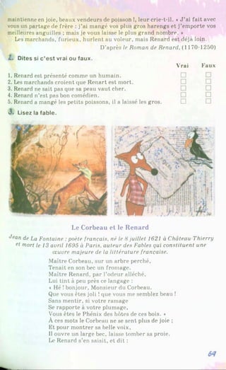 maintienne en joie, beaux vendeurs de poisson !, leur crie-t-il. «J ’ai fait avec
vous un partage de frère : j’ai mangé vos plus gros harengs et j’emporte vos
meilleures anguilles ; mais je vous laisse le plus grand nombre. *
Les marchands, furieux, hurlent au voleur, mais Renard est déjà loin.
D’après le Roman de Renard, (1170-1250)
Z. Dites si c’est vrai ou faux.
Vrai Faux
1. Renard est présenté comme un humain.
2. Les marchands croient que Renart est mort.
3. Renard ne sait pas que sa peau vaut cher.
4. Renard n’est pas bon comédien.
5. Renard a mangé les petits poissons, il a laissé les gros. □
J. Lisez la fable.
Le Corbeau et le Renard
Jean de La Fontaine :poète français, né le 8 juillet 1621 à Château Thierry
et mort le 13 avril 1695 à Paris, auteur des Fables qui constituent une
œuvre majeure de la littérature française.
Maître Corbeau, sur un arbre perché.
Tenait en son bec un fromage.
Maître Renard, par l’odeur alléché.
Lui tint à peu près ce langage :
« Hé !bonjour, Monsieur du Corbeau.
Que vous êtes joli !que vous me semblez beau !
Sans mentir, si votre ramage
Se rapporte à votre plumage,
Vous êtes le Phénix des hôtes de ces bois. »
À ces mots le Corbeau ne se sent plus de joie ;
Et pour montrer sa belle voix,
Il ouvre un large bec, laisse tomber sa proie.
Le Renard s’en saisit, et dit :
 