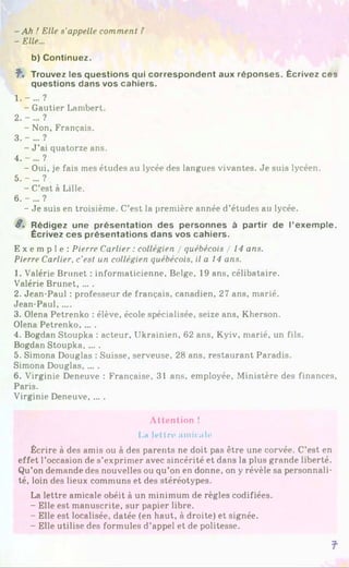 -A h ! Elle s'appelle comment ?
- Elle...
b) Continuez.
î . Trouvez les questions qui correspondent aux réponses. Écrivez ces
questions dans vos cahiers.
1 .-... ?
- Gautier Lambert.
2. - ... ?
- Non, Français.
3. -... ?
- J ’ai quatorze ans.
4. -... ?
- Oui, je fais mes études au lycée des langues vivantes. Je suis lycéen.
5. - ... ?
- C’est à Lille.
6. - ... ?
- Je suis en troisième. C’est la première année d’études au lycée.
8 . Rédigez une présentation des personnes à partir de l’exemple.
Écrivez ces présentations dans vos cahiers.
E x e m p l e : Pierre Carlier : collégien / québécois / 14 ans.
Pierre Carlier, c’est un collégien québécois, il a 14 ans.
1. Valérie Brunet : informaticienne, Belge, 19 ans, célibataire.
Valérie Brunet, ... .
2. Jean-Paul : professeur de français, canadien, 27 ans, marié.
Jean-Paul.....
3. Olena Petrenko : élève, école spécialisée, seize ans, Kherson.
Olena Petrenko, ... .
4. Bogdan Stoupka : acteur. Ukrainien, 62 ans, Kyiv, marié, un fils.
Bogdan Stoupka......
5. Simona Douglas : Suisse, serveuse, 28 ans, restaurant Paradis.
Simona Douglas, ... .
6. Virginie Deneuve : Française, 31 ans, employée, Ministère des finances,
Paris.
Virginie Deneuve......
Attention î
La lettre amicale
Écrire à des amis ou à des parents ne doit pas être une corvée. C’est en
effet l’occasion de s’exprimer avec sincérité et dans la plus grande liberté.
Qu’on demande des nouvelles ou qu’on en donne, on y révèle sa personnali­
té, loin des lieux communs et des stéréotypes.
La lettre amicale obéit à un minimum de règles codifiées.
- Elle est manuscrite, sur papier libre.
- Elle est localisée, datée (en haut, à droite) et signée.
- Elle utilise des formules d’appel et de politesse.
f
 