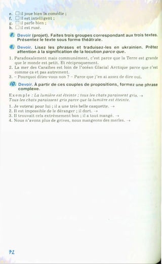 e. □ il joue bien la comédie ;
f. □ il est intelligent ;
g. □ il parle bien ;
h. □ il est rusé.
8 . Devoir (projet). Faites trois groupes correspondant aux trois textes.
Présentez le texte sous forme théâtrale.
Devoir. Lisez les phrases et traduisez-les en ukrainien. Prêtez
attention à la signification de la locution parce que.
1. Paradoxalement mais communément, c’est parce que la Terre est grande
que le monde est petit. Et réciproquement.
2. La mer des Caraïbes est loin de l’océan Glacial Arctique parce que c’est
comme ça et pas autrement.
3. - Pourquoi dites-vous non ? - Parce que j’en ai assez de dire oui.
10. Devoir. À partir de ces couples de propositions, formez une phrase
complexe.
Exempl e : La lumière est éteinte ; tous les chats paraissent gris. ->
Tous les chats paraissent gris parce que la lumière est éteinte.
1. Je voterai pour lui ; il a une très belle casquette. ->
2. Il est impossible de le déranger ; il dort. -»
3. Il trouvait cela extrêmement bon ; il a tout mangé. ->
4. Nous n’avons plus de grives, nous mangeons des merles. ->
f l
 