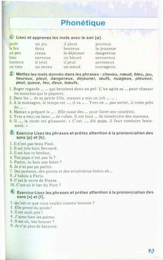Phonétique
/, Lisez et apprenez les mots avec le son [o].
jeudi un jeu il pleut peureux
le feu deux heureux la jeunesse
un peu creux le déjeuner dangereux
bleu nerveux un bleuet savoureux
honteux il veut il peut paresseux
un vœu un neveu un nœud courageux
Z. Mettez les mots donnés dans les phrases : cheveu, nœud, bleu, jeu,
heureux, pleut, dangereux, déjeuner, œufs, nuageux, pleuvoir,
peut, queue, feu, deux, bœufs.
1. Roger regarde......qui broutent dans un pré. L’un agite sa ... pour chasser
les mouches qui le piquent.
2. Dans les ... de sa petite fille, maman a mis un joli........
3. À la montagne, le temps est ..., il va ... . Yves ne ... pas sortir, il reste près
du ... .
4. Maman a préparé le ... . Elle casse des ... pour faire une omelette.
5. Yves a reçu un beau ... de cubes. Il est to u t... de construire des maisons.
6. Il .... la route est glissante. ♦ C’est .... dit papa, il faut conduire lente­
ment. *
J» Exercice Lisez les phrases et prêtez attention à la prononciation des
sons [p] et [b],
1. Il n’est pas beau Paul.
2. Il est très bien Bernard.
3. Il est bon ce bonbon.
4. Ton papa n’est pas là ?
5. Pierre, tu bois une bière ?
6. Je n’ai pas pu partir.
7. Des pommes, des poires et des scoubidous bidou ah...
8. J ’habite à Paris.
9. C’est le verre de Pierre.
10. C’est où le bar du Port ?
4*. Exercice Lisez les phrases et prêtez attention à la prononciation des
sons [v] et [f],
1. Qu’est-ce que vous voulez comme boisson ?
2. Elle prend du poids !
3. Il est midi pile !
4. J’aime bien les poires.
5. Il est où, ton bonnet ?
0- Je n’ai plus de batterie.
 