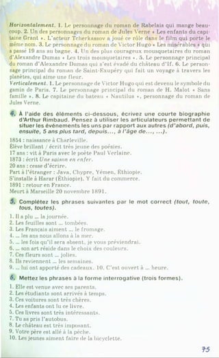 Horizontalement. 1. Le personnage du roman de Rabelais qui mange beau­
coup. 2. Un des personnages du roman de Jules Verne « Les enfants du capi­
taine Grant *. L'acteur Tcherkassov a joué ce rôle dans le film qui porte le
même nom. 3. Le personnage du roman de Victor Hugo * Les misérables »qui
a passé 19 ans au bagne. 4. Un des plus courageux mousquetaires du roman
d’Alexandre Dumas « Les trois mousquetaires ». 5. Le personnage principal
du roman d’Alexandre Dumas qui s’est évadé du château d’If. 6. Le person­
nage principal du roman de Saint-Exupéry qui fait un voyage à travers les
planètes, qui aime une fleur.
Verticalement. 1. Le personnage de Victor Hugo qui est devenu le symbole du
gamin de Paris. 7. Le personnage principal du roman de H. Malot « Sans
famille ». 8. Le capitaine du bateau « Nautilus *, personnage du roman de
Jules Verne.
4. À l’aide des éléments ci-dessous, écrivez une courte biographie
d’Arthur Rimbaud. Pensez à utiliser les articulateurs perm ettant de
situer les événements les uns par rapport aux autres (d ’abord, puis,
ensuite, 5 ans plus tard, depuis..., à l ’âge d e ..., ...).
1854 : naissance à Charleville.
Élève brillant / écrit très jeune des poésies.
17ans : vit à Paris avec le poète Paul Verlaine.
1873 : écrit Une saison en enfer.
20 ans : cesse d’écrire.
Part à l’étranger : Java, Chypre, Yémen, Éthiopie.
S’installe à Harar (Éthiopie). Y fait du commerce.
1891 : retour en France.
Meurt à Marseille 20 novembre 1891.5
6
7
8
9
1
0
5. Complétez les phrases suivantes par le mot correct (tout, toute,
tous, toutes).
1. Il a plu ... la journée.
2. Les feuilles sont... tombées.
3. Les Français aiment... le fromage.
4.. .. les ans nous allons à la mer.
5.. .. les fois qu’il sera absent, je vous préviendrai.
6.. .. son art réside dans le choix des couleurs.
7. Ces fleurs sont... jolies.
8. Ils reviennent... les semaines.
9.. .. lui ont apporté des cadeaux. 10. C’est ouvert à ... heure.
6. Mettez les phrases à la forme interrogative (trois formes).
1. Elle est venue avec ses parents.
2. Les étudiants sont arrivés à temps.
3. Ces voitures sont très chères.
4. Les enfants ont lu ce livre.
5. Ces livres sont très intéressants.
7. Tu as pris l’autobus.
8. Le château est très imposant.
9. Votre père est allé à la pêche.
10. Les jeunes aiment faire de la bicyclette.
T5
 