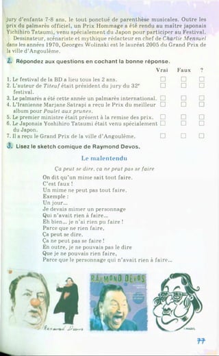 jury d’enfants 7-8 ans, le tout ponctué de parenthèse musicales. Outre les
prix du palmarès officiel, un Prix Hommage a été rendu au maître japonais
Yichihiro Tatsumi, venu spécialement du Japon pour participer au Festival.
Dessinateur, scénariste et mythique rédacteur en chef de Charlie Mensuel
dans les années 1970, Georges Wolinski est le lauréat 2005 du Grand Prix de
la ville d’Angoulême.
I . Répondez aux questions en cochant la bonne réponse.
Vrai Faux 7
1. Le festival de la BD a lieu tous les 2 ans. □ □ □
2. L’auteur de Titeuf était président du jury du 32e □ □ □
festival.
3. Le palmarès a été cette année un palmarès international. □ □ □
4. L’Iranienne Marjane Satrapi a reçu le Prix du meilleur □ □ □
album pour Poulet aux prunes.
5. Le premier ministre était présent à la remise des prix. □ □ □
6. LeJaponais Yoshihiro Tatsumi était venu spécialement □ □ □
du Japon.
7. Il a reçu le Grand Prix de la ville d’Angoulême. □ □ □
3. Lisez le sketch comique de Raymond Devos.
Le malentendu
Ça peut se dire, ça ne peut pas se faire
On dit qu’un mime sait tout faire.
C’est faux !
Un mime ne peut pas tout faire.
Exemple :
Un jour...
Je devais mimer un personnage
Qui n’avait rien à faire...
Eh bien... je n’ai rien pu faire !
Parce que ne rien faire,
Ça peut se dire.
Ça ne peut pas se faire !
En outre, je ne pouvais pas le dire
Que je ne pouvais rien faire,
Parce que le personnage qui n’avait rien à faire...
 