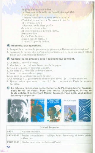 En plus n’avait rien à dire !
Le directeur de la salle me l’avait bien spécifié.
Il m’avait dit :
« Pensez bien à ce que vous avez à faire ! •
C’est-à-dire, en fait : ♦ Ne pensez à rien ! *
Et il avait ajouté :
« Surtout, ne le dites pas ! *
Je suis entré sur scène
Et je me suis mis à ne rien faire...
Sans rien dire !
Ça n’a l’air de rien...
Mais il faut le faire... !
Il ne suffit pas de le dire...
4 . Répondez aux questions.
1. En quoi la situation du personnage que campe Devos est-elle tragique ?
2. Pourquoi le mime, plus qu’un autre artiste, a-t-il, dans un pareil rôle, la
tâche particulièrement difficile ?
5 . Complétez les phrases avec l’auxiliaire qui convient.
1. Le train ... arrivé à temps.
2. Mon frère ... arrivé avec beaucoup de bagages.
3. Nous n’... pas bien compris la règle.
4. Ma mère s’... réveillée de bonne heure.
5. Vous ... vu de nombreux pays.
6. Les amis se ... promenés dans la ville.
7. Ce matin je n’... pas entendu sonner mon réveil, je ... arrivé en retard.
8. Quand est-ce que vous ... rentré ? Je ... revenu de Paris la semaine
dernière.
6. Le tableau ci-dessous présente la vie de l’écrivain Michel Tournier,
sous forme de notes. Pour une notice biographique, écrivez un
texte cohérent présentant Michel Tournier. Pour cela, vous utilisez
les temps du passé.
Michel Tournier
1924 Naissance (Paris)
1935-1942 Études secondaires : collège Saint-Eremberg et école privée
(Alençon)
1942-1946 Études de droit et de lettres (Paris)
 
