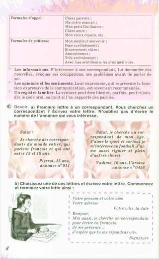 Formules d’appel Chers parents ;
Ma chère maman ;
Mon petit Guillaume ;
Chère amie ;
Mon vieux copain, etc.
Formules de politesse Mon meilleur souvenir ;
Bien cordialement ;
Sincèrement vôtre ;
Amicalement ;
Très amicalement ;
Avec mes sentiments les plus meilleurs.
Les informations. S’intéresser à son correspondant, lui demander des
nouvelles, évoquer ses occupations, ses problèmes avant de parler de
soi.
Les opinions et les sentiments. Leur expression, qui représente la fonc­
tion expressive de la communication, est vivement recommandée.
Un registre familier. La syntaxe peut être libre et, parfois, peut rejoin­
dre le code oral, surtout si l’on rapporte des paroles.
8. Devoir, a) Première lettre à un correspondant. Vous cherchez un
correspondant ? Écrivez votre lettre. N’oubliez pas d ’écrire le
numéro de l’annonce qui vous intéresse.
y I V
y |
Salut !
Je cherche des correspon­
dants du monde entier, qui
parlent français et qui ont
entre 15 et 18 ans.
Pierrot, 15 ans,
annoncen° 911
Salut, je cherche un cor­
respondant de mon âge.
J ’aime le sport et surtout je
m’intéresse au football. J ’ai­
me aussi rigoler et plein
d’autres choses.
Vadime, 16 ans, Ukraine
annoncen° 0456
b) Choisissez une de ces lettres et écrivez votre lettre. Commencez
et terminez votre lette ainsi :
Votre prénom et votre nom
Votre adresse
Votre ville, la date
Bonjour,
Moi aussi, je cherche un correspondant
pour écrire en français.
Je me présente...
J ’espère que tu me répondras vite.
Signature
8
 