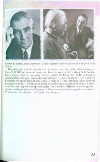 Albert Einstein, contrairement à une légende tenace qui en fait le père de la
bombe.
Rapidement, sur le site de Los Alainos, une véritable ville émerge et
bientôt 50 000 personnes consacrent leur temps à la fabrication de la bombe.
Elle explose pour la première fois le matin du 16 juillet 1945, à 5h30, à
Alamogordo. Stoïque, Oppenheimer déclare : « Ça a marché *, ce à quoi le
physicien Kenneth Bainbridge aurait répliqué : ♦ Maintenant, nous sommes
tous des salauds. *Réplique cynique peut-être, mais moins que celle du prési­
dent Truman. Après les explosions des 6 et 9 août sur Hiroshima et Nagasaki,
devant un Oppenheimer affirmant : « Nous avons tous du sang sur les mains »,
Truman aurait répondu : ♦ Ça part au lavage. *
S3
 