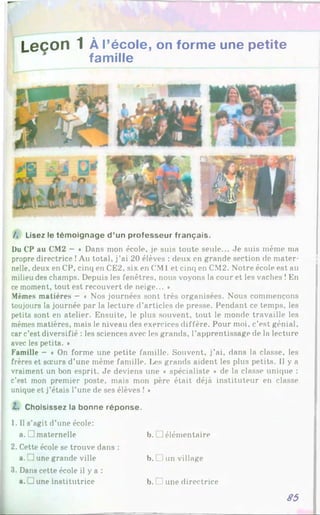Leçon 1 À r école, on forme une petite
famille
/, Lisez le témoignage d ’un professeur français.
Du CP au CM2 —« Dans mon école, je suis toute seule... Je suis même ma
propre directrice !Au total, j’ai 20 élèves : deux en grande section de mater­
nelle, deux en CP, cinq en CE2, six en CM1et cinq en CM2. Notre école est au
milieu des champs. Depuis les fenêtres, nous voyons la cour et les vaches !En
ce moment, tout est recouvert de neige... *
Mêmes matières - « Nos journées sont très organisées. Nous commençons
toujours la journée par la lecture d’articles de presse. Pendant ce temps, les
petits sont en atelier. Ensuite, le plus souvent, tout le monde travaille les
mêmes matières, mais le niveau des exercices diffère. Pour moi, c’est génial,
car c’est diversifié : les sciences avec les grands, l’apprentissage de la lecture
avec les petits. *
Famille - « On forme une petite famille. Souvent, j’ai, dans la classe, les
frères et soeurs d’une même famille. Les grands aident les plus petits. 1
1y a
vraiment un bon esprit. Je deviens une • spécialiste * de la classe unique :
c’est mon premier poste, mais mon père était déjà instituteur en classe
unique et j’étais l’une de ses élèves ! *
Z. Choisissez la bonne réponse.
1. Il s’agit d’une école:
a. il maternelle b. I ]élémentaire
2. Cette école se trouve dans :
a. June grande ville b. Iun village
3. Dans cette école il y a :
a. J une institutrice b. 1une directrice
85
 