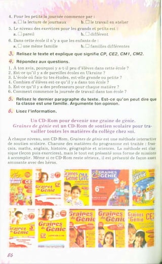 »!
4. Pour les petits la journée commence par :
a.l Sla lecture de journaux b. □ le travail en atelier
5. Le niveau des exercices pour les grands et petits est :
a.' 1pareil b. ] différent
6. Dans cette école il n’y a que les enfants de :
a. □ une même famille b. 1 familles différentes
3 . Relisez le texte et explique que signifie CP, CE2, CM1, CM2.
4 . Répondez aux questions.
1. À ton avis, pourquoi y a-t-il peu d’élèves dans cette école ?
2. Est-ce qu’il y a de pareilles écoles en Ukraine ?
3. L’école où fais-tu tes études, est-elle grande ou petite ?
4. Combien d’élèves est-ce qu’il y a dans ton école ?
5. Est-ce qu’il y a des professeurs pour chaque matière ?
6. Comment commence la journée de travail dans ton école ?
5. Relisez le dernier paragraphe du texte. Est-ce qu’on peut dire que
ta classe est une famille. Argumente ton opinion.
Lisez l’information.
Un CD-Rom pour devenir une graine de génie.
G ra in e s de g é n ie est un CD-Rom de soutien scolaire pour tra­
vailler toutes les matières du collège chez soi.
À chaque niveau, son CD-Rom. Graines de génie est une méthode interactive
de soutien scolaire. Chacune des matières du programme est traitée : fran­
çais, maths, anglais, histoire, géographie et sciences. La méthode est clas­
sique (leçon puis exercices), mais le tout est présenté sous forme de missions
à accomplir. Même si ce CD-Rom reste sérieux, il est présenté de façon assez
amusante avec des héros.
Graines ~
**Génie
traînes
d G en ic
Graines
dcG énie
fA fPVIM K A lllf
draines
dcGénie
G raines
dcG énii
—
S6
j
 