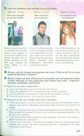 f . Lisez les opinions des enfants sur ce CD-Rom.
Fanélie, 13 ans
Les exercices se
ressemblent
Johanna, 12 ans Olivier, 11 ans
Cela nous indique Des exercices
nos points faibles passionnants
Graines de génie permet
un contrôle des connais
sances. C'est ludique et
ça m'a bien aidée pour
réviser. En plus des ré
sultats obtenus, le CD
Rom nous indique les
points faibles à tra
voilier.
Cejeu m'a beaucoupplu.
J'ai mis un peu de temps
à en comprendre leprin
сіре, mais les exercices
deviennent vitepassion­
nants. Certains sont
compliqués, cependant
on finit par trouver.
Ce CD-Rom présente les
exercices de façon astu
cieuse. L'univers du fu
tur est bien représenté.
Les dessins sont réussis.
Dommage que les exerci
ces se ressemblent.
8, Et vous, qu’est-ce que vous pensez de ce jeu ? Est-ce qu’il y a un jeu
pareil en Ukraine ? Lequel ?8
8, Devoir. Faites ce test. Choisissez la situation qui correspond le plus
à votre attitude et vous apprenez quel élève vous êtes : organisé,
touriste, travailleur, submergé.
1) Vous avez un cours à apprendre.
a. □ Je reprends mon cours et je me fais des fiches.
b
. .Pas de problèmes !J ’ai assisté au cours. C’est suffisant.
c. □ C’est difficile. Je stresse à l’idée de devoir retenir tout ça !
d. □ Je relis mon cours... si je retrouve mes notes.
2) Vous avez un devoir à rendre dans deux semaines...
a. □ Dès que je peux, je note ce que m’évoque le sujet. Je complète en con­
sultant mon manuel. Quelques jours plus tard, je classe mes notes et je
rédige.
b. □ Je in’y mets tout de suite. Je prends du papier et je cherche des idées.
Mais au bout d’un quart d’heure, ma feuille est toujours blanche. J ’ai
du mal à m’y mettre.
c. D Je cherche des informations un peu partout. Je trouve des choses...
Mais comment les organiser ?
d- ]Je ne m’en fais pas, j’ai plein d’ouvrages chez moi qui donnent les
corrigés des sujets. Je vais sûrement pouvoir y reprendre les idées
utiles pour mon devoir.
 