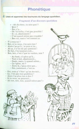 Phonétique
A Lisez et apprenez les tournures du langage quotidien.
Fragment d’un discours quotidien
* - Ah dis donc, tu sais quoi ?
- Quoi ?
- Ben y’a...
- Oh !m’enfin, c’est pas possible !
- Si ; si, absolument !
- C’est quand même pas croyable !
- Ben oui, mais c’est comme ça.
- T’y crois toi ?
- Ben, si tu veux, j’en sais rien !
- Alors t’as qu’à... et puis si tu...
- Ah ça, il n’en est pas question !
- En fait, t’es toujours euh...
- Bon, ben, c’est c’que tu voulais, non ?
- Au fond, y’a plus qu’à...
- Tout à fait, absolument...
- Ouais, mais y’a quand même...
- Ça t’gêne, toi ?
- Alors là, j’peux dire que...
- Oui, justement, c’est ça.
- Oui, mais p’ t’être’ qu’on devrait...
- Ça, c’est pas mon problème !
- Alors t’as plus rien à dire ?
- Si tu veux, on pourrait...
- Ah non, non, non, quand même pas ! *
 