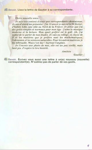 /0 . Devoir. Lisez la lettre de Gautier à sa correspondante.
u, rVfà - m
Chère nouvelle amie,
Je suis très content d’avoir une correspondante ukrainienne.
Je vais d’abord me présenter :j’ai 15 ans et je suis né le 26 février.
J’habite Lille, une ville au Nord de la France. Je pense que j’ai
des goûts simples et normaux pour mon âge :j’aime la musique
moderne et la lecture. Mon sport préféré est le golf. Ah, j’ai
oublié de te parler de mes études. Je vais au collège, en classe de
3e et les matières que je préfère sont les mathématiques,
l’ukrainien et les sciences naturelles. Pour les autres matières, je
me débrouille. Mais c’est dur ! Surtout l'anglais.
Je t’envoie une photo de moi, elle est un peu vieille, mais
tant pis. J ’espère te lire bientôt.
Amitiés
Gautier
/A Devoir. Écrivez vous aussi une lettre à un(e) nouveau (nouvelle)
correspondant(e). N ’oubliez pas de parler de vos goûts.
 