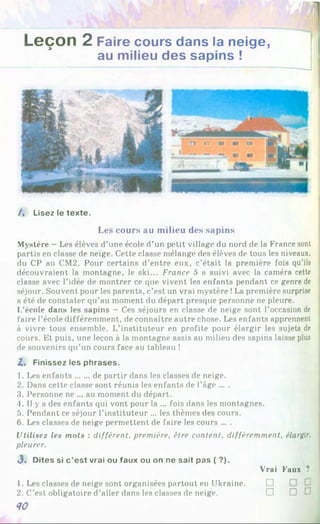 Leçon 2 Faire cours dans la neige,
au milieu des sapins !
/. Lisez le texte.
Les cours au milieu des sapins
Mystère - Les élèves d’une école d’un petit village du nord de la France sont
partis en classe de neige. Cette classe mélange des élèves de tous les niveaux,
du CP au CM2. Pour certains d’entre eux. c’était la première fois qu’ils
découvraient la montagne, le ski... France 5 a suivi avec la caméra cette
classe avec l’idée de montrer ce que vivent les enfants pendant ce genre de
séjour. Souvent pour les parents, c’est un vrai mystère !La première surprise
a été de constater qu’au moment du départ presque personne ne pleure.
L’école dans les sapins —Ces séjours en classe de neige sont l’occasion de
faire l’école différemment, de connaître autre chose. Les enfants apprennent
à vivre tous ensemble. L’instituteur en profite pour élargir les sujets de
cours. Et puis, une leçon à la montagne assis au milieu des sapins laisse plus
de souvenirs qu’un cours face au tableau !
Z, Finissez les phrases.
1. Les enfants......de partir dans les classes de neige.
2. Dans cette classe sont réunis les enfants de l’âge ... .
3. Personne ne ... au moment du départ.
4. Il y a des enfants qui vont pour la ... fois dans les montagnes.
5. Pendant ce séjour l’instituteur ... les thèmes des cours.
6. Les classes de neige permettent de faire les cours ... .
Ulilise2 le« mots : différent, première, être content, différemment, élargir,
pleurer.
3 . Dites si c ’est vrai ou faux ou on ne sait pas ( ?).
Vrai Faux ?1
2
1. Les classes de neige sont organisées partout en Ukraine.
2. C’est obligatoire d’aller dans les classes de neige. D D D J
Й0
 