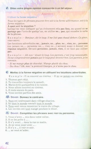 8 . Dites votre propre opinion consacrée à un tel séjour.
Apprenez !
Utiliser la forme négative
Tous les types de phrases peuvent être soit à la forme affirmative, soit àla
forme négative.
À quoi sert la négation ?
Lorsqu’on veut indiquer qu’un événement n’a pas lieu, ou quand on ne
partage pas l’avis de quelqu’un, on utilise ne... pas, qui encadre le verbe
de la phrase.
E x e m p l e : - Bonjour, dit le loup. Il ne fait pas chaud dehors. Ça pince,
vous savez.
Les locutions adverbiales ne... jamais, ne... plus, ne... rien, ne... personne
(ou jamais ne..., personne ne..., rien ne...) servent aussi à donner une
réponse négative. Devant personne, jamais, rien, il ne faut pas utiliser
pas.
E x e m p 1e : - Ah non ! disait le loup. Les parents, c’est trop raisonnable.
Ils ne comprendront jamais que le louppeut devenir bon. Les parents,je les
connais.
- Et ne mange plus de chocolat. Mange plutôt du chou.
- Du chou ?Oh, non ! a protesté Georges, je n’aime pas le chou.
8* M ettez à la forme négative en utilisant les locutions adverbiales.
E x e m p 1e : Il va souvent au cinéma. Il ne va jamais au cinéma.
1. Thomas part déjà.
2. Tu travailles toujours le samedi.
3. Marie écrit quelquefois à la cuisine.
4. Nous allons souvent au cinéma.
5. 1
1reste encore du pain.
6. Vous invitez parfois des amis.
/ 0 . Devoir. Donnez le contraire.
1. Tout est intéressant dans village alsacien.
2. Ici tout le monde connaît tout le inonde.
3. Tous sont venus remercier le maire du village.
4. Les invités ont tout mangé pendant le dîner.
/ / . Devoir. Complétez les phrases avec rien ou personne.
1. Vous n’avez ... mis dans votre valise.
2. Il ne les prête à ... .
3. Il n’y avait... dans la rue ce matin.
4. Je ne veux jouer avec ... .
5. Il n’y a ... à voir ce soir.
6. ... ne veut m’aider.
 