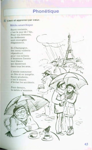 Phonétique
/, Lisez et apprenez par cœur.
Météo anarchique
Soyez contents,
c’est le jour de l’An.
Pour vos étrennes,
les Ardennes
sont enneigées
élégamment.
En Champagne,
des vents violents
répandront
pour vos enfants
d’énormes flocons
tout blancs
qui danseront
dans tous les sens.
L’année commence
en fête et en tempête.
Soyez prudents,
c’est le moyen
d’éviter les accidents.
Pour demain,
la météo n’annonce.
 