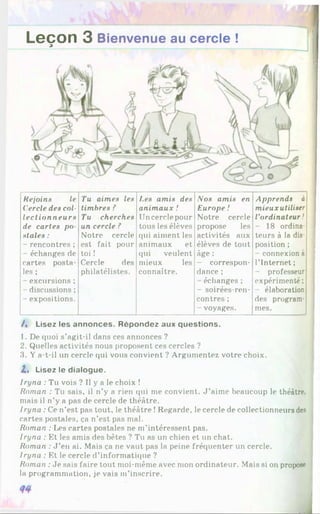 Leçon 3 Bienvenue au cercle !
3
Rejoins le Tu aimes les Les amis des Nos amis en Apprends à
Cercle des col- timbres ? animaux ! Europe I mieux utiliser
lectionneurs Tu cherches Un cercle pour Notre cercle l'ordinateur !
de cartes po un cercle ? tous les élèves propose les - 18 ordina-
stales : Notre cercle qui aiment les activités aux teurs à la dis-
- rencontres ; est fait pour animaux et élèves de tout position ;
- échanges de toi ! qui veulent âge : - connexion à
cartes posta- Cercle des mieux les - correspon- l’Internet ;
les ; philatélistes. connaître. dance ; - professeur
- excursions ; - échanges ; expérimenté ;
- discussions ; - soirées-ren- élaboration
- expositions. contres ; des program-
- voyages. mes.
/, Lisez les annonces. Répondez aux questions.
1. De quoi s’agit-il dans ces annonces ?
2. Quelles activités nous proposent ces cercles ?
3. Y a-t-il un cercle qui vous convient ? Argumentez votre choix.
Z. Lisez le dialogue.
Iryna : Tu vois ? Il y a le choix !
Roman : Tu sais, il n’y a rien qui me convient. J ’aime beaucoup le théâtre,
mais il n’y a pas de cercle de théâtre.
/ ryna : Ce n’est pas tout, le théâtre !Regarde, le cercle de collectionneurs des
cartes postales, ça n’est pas mal.
Roman : Les cartes postales ne m’intéressent pas.
Iryna : Et les amis des bêtes ? Tu as un chien et un chat.
Roman : J ’en ai. Mais ça ne vaut pas la peine fréquenter un cercle.
Iryna : Et le cercle d’informatique ?
Roman :Je sais faire tout moi-même avec mon ordinateur. Mais si on propose
la programmation, je vais m’inscrire.
 