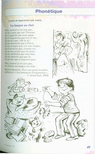 Phonétique
Lisez et apprenez par cœur.
La langue au chat
Moi. quand je ne sais pas,
Je ne copie pas sur Thomas,
Je n’appelle pas mon papa.
Je n’improvise pas sur le tas,
Je ne dis pas : Oh la la !
Je ne demande pas à Flora,
Je ne compte pas sur mes doigts.
Je n’invente pas, comme toi,
Je ne me croise pas les bras,
Je ne réfléchis pas tout bas.
Je ne cherche pas par là,
Je ne dis pas n’importe quoi.
Moi, quand je ne sais pas.
Je donne ma langue au chat.
Michel Boucher, Être une poule mouillée,
collection «Les bonheurs d’expression ♦.
©Actes Sud, 2000
4*■*«•*. 1
0
 