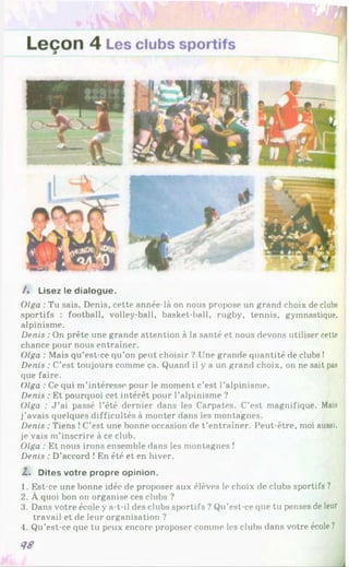 / . Lisez le dialogue.
Olga : Tu sais, Denis, cette année-là on nous propose un grand choix de clubs
sportifs : football, volley-ball, basket-ball, rugby, tennis, gymnastique,
alpinisme.
Denis : On prête une grande attention à la santé et nous devons utiliser cette
chance pour nous entraîner.
Olga : Mais qu’est-ce qu’on peut choisir ? Une grande quantité de clubs !
Denis : C’est toujours comme ça. Quand il y a un grand choix, on ne sait pas
que faire.
Olga : Ce qui m’intéresse pour le moment c’est l’alpinisme.
Denis : Et pourquoi cet intérêt pour l’alpinisme ?
Olga : J ’ai passé l’été dernier dans les Carpates. C’est magnifique. Mais
j’avais quelques difficultés à monter dans les montagnes.
Denis : Tiens !C’est une bonne occasion de t’entraîner. Peut-être, moi aussi,
je vais m’inscrire à ce club.
Olga : Et nous irons ensemble dans les montagnes !
Denis : D’accord ! En été et en hiver.
Z. Dites votre propre opinion.
1. Est-ce une bonne idée de proposer aux élèves le choix de clubs sportifs ?
2. À quoi bon on organise ces clubs ?
3. Dans votre école y a-t-il des clubs sportifs ? Qu’est-ce que tu penses de leur
travail et de leur organisation ?
4. Qu’est-ce que tu peux encore proposer comme les clubs dans votre école ?
4S
l
 