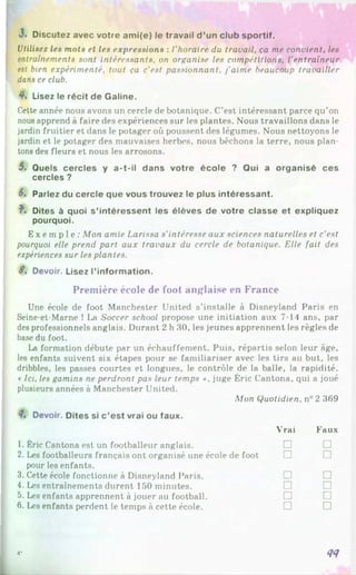 J
.Discutez avec votre ami(e) le travail d ’un club sportif.
Utilisez les mots et les expressions : l’horaire du travail, ça me convient, les
entraînements sont intéressants, on organise les compétitions, l’entraîneur
est bien expérimenté, tout ça c'est passionnant, j'aime beaucoup travailler
dans ce club.
4% Lisez le récit de Galine.
Cette année nous avons un cercle de botanique. C’est intéressant parce qu’on
nous apprend à faire des expériences sur les plantes. Nous travaillons dans le
jardin fruitier et dans le potager où poussent des légumes. Nous nettoyons le
jardin et le potager des mauvaises herbes, nous bêchons la terre, nous plan­
tons des fleurs et nous les arrosons.
5, Quels cercles y a-t-il dans votre école ? Qui a organisé ces
cercles ?
6. Parlez du cercle que vous trouvez le plus intéressant.
f . Dites à quoi s’intéressent les élèves de votre classe et expliquez
pourquoi.
Ex e mp l e : Mon amie Larissa s'intéresse aux sciences naturelles et c’est
pourquoi elle prend part aux travaux du cercle de botanique. Elle fait des
expériences sur les plantes.
S. Devoir. Lisez l’information.
Première école de foot anglaise en France
Une école de foot Manchester United s’installe à Disneyland Paris en
Seine-et-Marne ! La Soccer school propose une initiation aux 7-14 ans, par
des professionnels anglais. Durant 2 h 30, les jeunes apprennent les règles de
base du foot.
La formation débute par un échauffement. Puis, répartis selon leur âge,
les enfants suivent six étapes pour se familiariser avec les tirs au but, les
dribbles, les passes courtes et longues, le contrôle de la balle, la rapidité.
• Ici, les gamins ne perdront pas leur temps ». juge Éric Cantona, qui a joué
plusieurs années à Manchester United.
Mon Quotidien. n°2 369
4, Devoir. Dites si c ’est vrai ou faux.
1. Éric Cantona est un footballeur anglais.
Vrai
□
Faux
□
2. Les footballeurs français ont organisé une école de foot □ □
pour les enfants.
3. Cette école fonctionne à Disneyland Paris. □ □
4. Les entraînements durent 150 minutes. □ □
5. Les enfants apprennent à jouer au football. □ □
6. Les enfants perdent le temps à cette école. □ □
44
4*
 