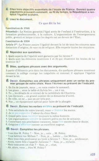 4. Citez trois objectifs essentiels de l’école de France. Donnez quatre
arguments prouvant comment, au fil du temps, la République a ren­
forcé l’égalité scolaire.
5. Lisez le document.
Ce que dit la loi
Constitution de 1946
Préambule : La Nation garantit l’égal accès de l’enfant à l’instruction, à la
formation professionnelle, à la culture. L’organisation de l’enseignement
public, gratuit et laïque à tous les degrés est un devoir de l’État.
Constitution de 1958
Article l 'r: La France assure l’égalité devant la loi de tous les citoyens sans
distinction d’origine, de race ou de religion. Elle respecte toutes les croyances.
6, Répondez aux questions.
1. Quels aspects de l’égalité sont garantis par les textes ?
2. Quels sont les éléments (exercices 1 et 2) qui illustrent les textes de loi
(exercice 3) ?
f. Dites, quelques phrases avec des arguments.
Àpartir d’éléments pris dans les documents, dis quelques phrases montrant
comment le collège corrige les inégalités et commet il applique l’égalité
devant la loi.
S, Devoir. Complétez ces phrases uniquement avec un verbe du pre­
mier groupe de votre choix. Vous l’écrivez au présent de l’indicatif.
1. En fin de journée, nous ... en vain contre le sommeil.
2. Les pions ... sous la table et Sylvia les ... un à un.
3. Tu ... les détails de ce vitrail de la cathédrale de Chartres.
4. Les électeurs ... en grand nombre de ce dimanche d’avril.
5. En ville, on ne ... pas un air très pur.
6. Nos ... un équipement spécial pour faire de la plongée.
f . Devoir. Écrivez les verbes en bleu au présent de l’indicatif.
1. Très satisfaits de votre travail, vous se fronter les mains.
2. Je ne pas supporter l’odeur du chou-fleur.
3. Grand-père nous raconter toujours la même histoire.
4. Les organisateurs annuler le concert prévu en fin de semaine.
5. Concernant nos prochaines vacances, nous être encore dans le doute.
6. Grégoire ’affirmer comme un excellent nageur.
10% Devoir. Complétez les phrases.
~ Vous êtes M. Folny ? - Non, je ... suis ... M. Folny.
- Vous habitez rue Millam ? - Non, je ... habite ... rue Millam.
~ Mais vous êtes professeur au lycée à Sèvres ? Non, je ... professeur.
- Alors, votre fille s’appelle Julienne ? - Non. je ... enfants.
- Mais vous avez un chat ? - Non, je ... chat.
- Ah, alors, vous ... êtes M. Folny !
/05
 