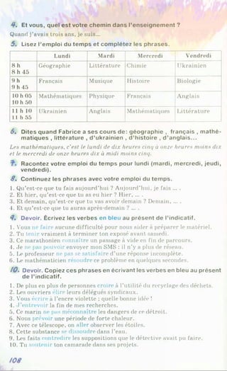 4*. Et vous, quel est votre chemin dans l’enseignement ?
Quand j’avais trois ans, je suis...
5 . Lisez l’emploi du temps et complétez les phrases.
Lundi Mardi Mercredi Vendredi
8 h
8 h 45
Géographie Littérature Chimie Ukrainien
9 h
9 h 45
Français Musique Histoire Biologie
10 h 05
10 h 50
Mathématiques Physique Français Anglais
11 h 10
11h 55
Ukrainien Anglais Mathématiques Littérature
6. Dites quand Fabrice a ses cours de: géographie , français , m athé­
matiques , littérature , d ’ukrainien , d ’histoire , d ’anglais...
Les mathématiques, c'est le lundi de dix heures cinq à orne heures moins dix
et le mercredi de onze heures dix à midi moins cinq.
Racontez votre emploi du temps pour lundi (mardi, mercredi, jeudi,
vendredi).
8 . Continuez les phrases avec votre emploi du temps.
1. Qu’est-ce que tu fais aujourd’hui ? Aujourd’hui, je fais ... .
2. Et hier, qu’est-ce que tu as eu hier ? Hier......
3. Et demain, qu’est-ce que tu vas avoir demain ? Demain......
4. Et qu’est-ce que tu auras après-demain ? ... .
8. Devoir. Écrivez les verbes en bleu au présent de l’indicatif.
1. Vous ne faire aucune difficulté pour nous aider à préparer le matériel.
2. Tu tenir vraiment à terminer ton exposé avant samedi.
3. Ce marathonien connaître un passage à vide en fin de parcours.
4. Je ne pas pouvoir envoyer mon SMS : il n’y a plus de réseau.
5. Le professeur ne pas se satisfaire d’une réponse incomplète.
6. Le mathématicien résoudre ce problème en quelques secondes.
10. Devoir. Copiez ces phrases en écrivant les verbes en bleu au présent
de l’indicatif.
1. De plus en plus de personnes croire à l’utilité du recyclage des déchets.
2. Les ouvriers élire leurs délégués syndicaux.
3. Vous écrire à l’encre violette ; quelle bonne idée !
4. J ’entrevoir la fin de mes recherches.
5. Ce marin ne pas méconnaître les dangers de ce détroit.
6. Nous prévoir une période de forte chaleur.
7. Avec ce télescope, on aller observer les étoiles.
8. Cette substance se dissoudre dans l’eau.
9. Les faits contredire les suppositions que le détective avait pu faire.
10. Tu soutenir ton camarade dans ses projets.
 