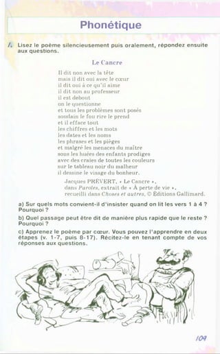 Phonétique
/. Lisez le poème silencieusement puis oralement, répondez ensuite
aux questions.
Le Cancre
Il dit non avec la tête
mais il dit oui avec le cœur
il dit oui à ce qu’il aime
il dit non au professeur
il est debout
on le questionne
et tous les problèmes sont posés
soudain le fou rire le prend
et il efface tout
les chiffres et les mots
les dates et les noms
les phrases et les pièges
et malgré les menaces du maître
sous les huées des enfants prodiges
avec des craies de toutes les couleurs
sur le tableau noir du malheur
il dessine le visage du bonheur.
Jacques PRÉVERT, « Le Cancre »,
dans Paroles, extrait de « À perte de vie »,
recueilli dans Choses et autres, © Éditions Gallimard.
a) Sur quels mots convient-il d ’insister quand on lit les vers 1 à 4 ?
Pourquoi ?
b) Quel passage peut être dit de manière plus rapide que le reste ?
Pourquoi ?
c) Apprenez le poème par cœur. Vous pouvez l’apprendre en deux
étapes (v. 1-7, puis 8-17). Récitez-le en tenant compte de vos
réponses aux questions.
 