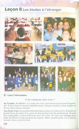 Leçon 8 Les études à l’étranger
/. Lisez l’information.
C’est com m ent chez vous ?
Au Canada. Au Québec, il y a peu de cours mais beaucoup de travail person­
nel. Il faut faire ce travail régulièrement. Chaque semaine il faut rendre un
devoir dans chaque matière.
Aux États-Unis. Le système éducatif dans ce pays est très ouvert. Il existe un
grand choix de cours. Il y a plus de discussions avec les professeurs. Ils sont
plus disponibles et plus tolérants pour les notes. Ils sont aux collèges pour
aider les élèves et non pas pour les saquer. Mais, quand même, il y a plus de
travail à faire, plus de tests.
no
 