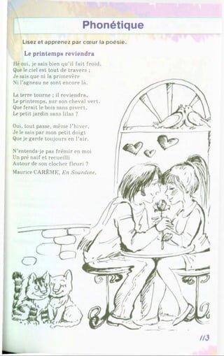 Phonétique
Lisez et apprenez par cœur la poésie.
Le printemps reviendra
Hé oui, je sais bien qu’il fait froid.
Que le ciel est tout de travers ;
Je sais que ni la primevère
Ni l’agneau ne sont encore là.
La terre tourne ; il reviendra.
Le printemps, sur son cheval vert.
Que ferait le bois sans pivert.
Le petit jardin sans lilas ?
Oui, tout passe, même l’hiver,
Je le sais par mon petit doigt
Que je garde toujours en l’air.
N’entends-je pas frémir en moi
Un pré naïf et recueilli
Autour de son clocher fleuri ?
Maurice CARÊME, En Sourdine,
 