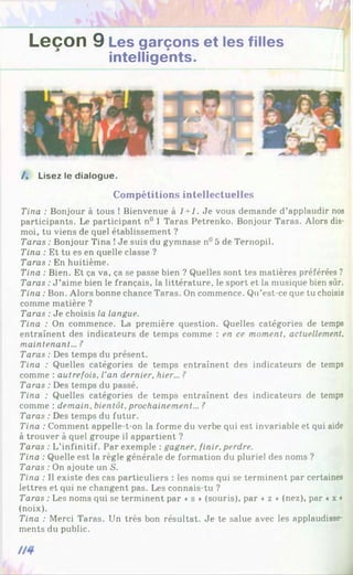 Leçon 9 Les garçons et les filles
intelligents.
/ . Lisez le dialogue.
Compétitions intellectuelles
Tina : Bonjour à tous ! Bienvenue à 1+1. Je vous demande d’applaudir nos
participants. Le participant n° 1 Taras Petrenko. Bonjour Taras. Alors dis-
moi, tu viens de quel établissement ?
Taras : Bonjour Tina !Je suis du gymnase n° 5 de Ternopil.
Tina : Et tu es en quelle classe ?
Taras : En huitième.
Tina : Bien. Et ça va, ça se passe bien ? Quelles sont tes matières préférées ?
Taras :J ’aime bien le français, la littérature, le sport et la musique bien sûr.
Tina : Bon. Alors bonne chance Taras. On commence. Qu’est-ce que tu choisis
comme matière ?
Taras : Je choisis la langue.
Tina : On commence. La première question. Quelles catégories de temps
entraînent des indicateurs de temps comme : en ce moment, actuellement,
maintenant... ?
Taras : Des temps du présent.
Tina : Quelles catégories de temps entraînent des indicateurs de temps
comme : autrefois. Van dernier, hier... ?
Taras : Des temps du passé.
Tina : Quelles catégories de temps entraînent des indicateurs de temps
comme : demain, bientôt, prochainement... ?
Taras : Des temps du futur.
Tina : Comment appelle-t-on la forme du verbe qui est invariable et qui aide
à trouver à quel groupe il appartient ?
Taras : L'infinitif. Par exemple : gagner, finir, perdre.
Tina : Quelle est la règle générale de formation du pluriel des noms ?
Taras : On ajoute un S.
Tina : Il existe des cas particuliers : les noms qui se terminent par certaines
lettres et qui ne changent pas. Les connais-tu ?
Taras : Les noms qui se terminent par «s » (souris), par « z » (nez), par ♦x »
(noix).
Tina : Merci Taras. Un très bon résultat. Je te salue avec les applaudisse­
ments du public.
 
