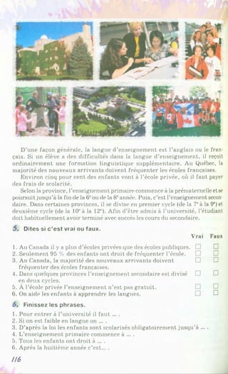 D’une façon générale, la langue d’enseignement est l’anglais ou le fran­
çais. Si un élève a des difficultés dans la langue d’enseignement, il reçoit
ordinairement une formation linguistique supplémentaire. Au Québec, la
majorité des nouveaux arrivants doivent fréquenter les écoles françaises.
Environ cinq pour cent des enfants vont à l’école privée, où il faut payer
des frais de scolarité.
Selon la province, l’enseignement primaire commence à la prématernelle etse
poursuit jusqu’à la fin de la 6' ou de la 8eannée. Puis, c’est l’enseignement secon­
daire. Dans certaines provinces, il se divise en premier cycle (de la 7'à la 9e)et
deuxième cycle (de la 10‘‘à la 12' ). Afin d’être admis à l’université, l’étudiant
doit habituellement avoir terminé avec succès les cours du secondaire.
5 . Dites si c ’est vrai ou faux.
1. Au Canada il y a plus d’écoles privées que des écoles publiques.
2. Seulement 95 % des enfants ont droit de fréquenter l’école.
3. Au Canada, la majorité des nouveaux arrivants doivent
fréquenter des écoles françaises.
4. Dans quelques provinces l’enseignement secondaire est divisé
en deux cycles.
5. À l’école privée l’enseignement n’est pas gratuit.
6. On aide les enfants à apprendre les langues.
Vrai Faux
□ □
□ □
□ □
□ □
□ □
□ □
5. Finissez les phrases.
1. Pour entrer à l’université il fau t... .
2. Si on est faible en langue on ... .
3. D’après la loi les enfants sont scolarisés obligatoirement jusqu’à ... .
4. L’enseignement primaire commence à ... .
5. Tous les enfants ont droit à ... .
6. Après la huitième année c’est... .
IIS
 