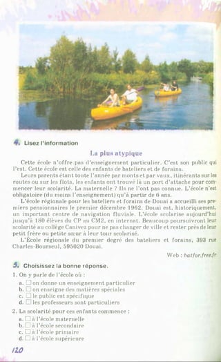 Lu plu« atypique
Cette école n’offre pas d’enseignement particulier. C’est son public qui
l’est. Cette école est celle des enfants de bateliers et de forains.
Leurs parents étant toute l’année par monts et par vaux, itinérants sur les
routes ou sur les flots, les enfants ont trouvé là un port d’attache pour com­
mencer leur scolarité. La maternelle ? Ils ne l’ont pas connue. L’école n’est
obligatoire (du moins l’enseignement) qu’à partir de 6 ans.
L’école régionale pour les bateliers et forains de Douai a accueilli ses pre­
miers pensionnaires le premier décembre 1962. Douai est, historiquement,
un important centre de navigation fluviale. L’école scolarise aujourd’hui
jusqu’à 180 élèves du CP au CM2, en internat. Beaucoup poursuivront leur
scolarité au collège Canivez pour ne pas changer de ville et rester près de leur
petit frère ou petite sœur à leur tour scolarisé.
L’École régionale du premier degré des bateliers et forains, 393 rue
Charles-Bourseul, 595020 Douai.
Web : batfor.free.fr
3 , Choisissez la bonne réponse.
1. On y parle de l’école où :
a. □ on donne un enseignement particulier
b. □ on enseigne des matières spéciales
c. C le public est spécifique
d. . les professeurs sont particuliers
2. La scolarité pour ces enfants commence :
a. □ à l’école maternelle
b. _j à l’école secondaire
c. D à l’école primaire
d. □ à l’école supérieure
/10
 
