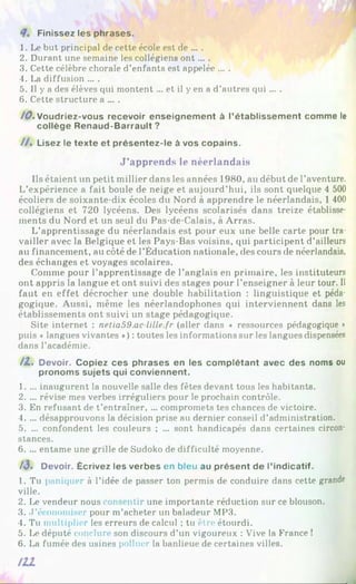Finissez les phrases.
1. Le but principal de cette école est de ... .
2. Durant une semaine les collégiens o n t... .
3. Cette célèbre chorale d’enfants est appelée ... .
4. La diffusion ... .
5. Il y a des élèves qui montent ... et il y en a d’autres qui ... .
6. Cette structure a ... .
/0 . Voudriez-vous recevoir enseignement à l’établissement comme le
collège Renaud-Barrault ?
/ / . Lisez le texte et présentez-le à vos copains.
J’apprends le néerlandais
Ils étaient un petit millier dans les années 1980, au début de l’aventure.
L’expérience a fait boule de neige et aujourd’hui, ils sont quelque 4 500
écoliers de soixante-dix écoles du Nord à apprendre le néerlandais, 1 400
collégiens et 720 lycéens. Des lycéens scolarisés dans treize établisse­
ments du Nord et un seul du Pas-de-Calais, à Arras.
L’apprentissage du néerlandais est pour eux une belle carte pour tra­
vailler avec la Belgique et les Pays-Bas voisins, qui participent d’ailleurs
au financement, au côté de l’Éducation nationale, des cours de néerlandais,
des échanges et voyages scolaires.
Comme pour l’apprentissage de l’anglais en primaire, les instituteurs
ont appris la langue et ont suivi des stages pour l’enseigner à leur tour. Il
faut en effet décrocher une double habilitation : linguistique et péda­
gogique. Aussi, même les néerlandophones qui interviennent dans les
établissements ont suivi un stage pédagogique.
Site internet : netia59.ac lille.fr (aller dans ♦ ressources pédagogique •
puis « langues vivantes *) : toutes les informations sur les langues dispensées
dans l’académie.
/Z . Devoir. Copiez ces phrases en les complétant avec des noms ou
pronoms sujets qui conviennent.
1. ... inaugurent la nouvelle salle des fêtes devant tous les habitants.
2. ... révise mes verbes irréguliers pour le prochain contrôle.
3. En refusant de t’entraîner, ... compromets tes chances de victoire.
4. ... désapprouvons la décision prise au dernier conseil d’administration.
5. ... confondent les couleurs ; ... sont handicapés dans certaines circon­
stances.
6. ... entame une grille de Sudoko de difficulté moyenne.
A3. Devoir. Écrivez les verbes en bleu au présent de l’indicatif.
1. Tu paniquer à l’idée de passer ton permis de conduire dans cette grande
ville.
2. Le vendeur nous consentir une importante réduction sur ce blouson.
3. d’économiser pour m’acheter un baladeur MP3.
4. Tu multiplier les erreurs de calcul ; tu être étourdi.
5. Le député conclure son discours d’un vigoureux : Vive la France !
6. La fumée des usines polluer la banlieue de certaines villes.
 