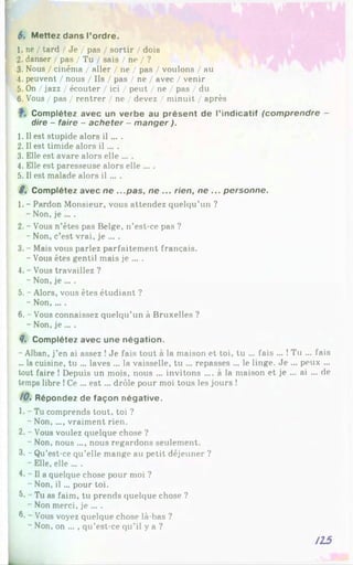 6. Mettez dans l’ordre.
1. ne / tard / Je / pas / sortir / dois
2. danser / pas / Tu / sais / ne / ?
3. Nous / cinéma / aller / ne / pas / voulons / au
4. peuvent / nous / Ils / pas / ne / avec / venir
5. On / jazz / écouter / ici / peut / ne / pas / du
6. Vous / pas / rentrer / ne / devez / minuit / après
Complétez avec un verbe au présent de l’indicatif (comprendre -
dire - faire - acheter - manger ).
1. Il est stupide alors il ... .
2.11 est timide alors i l ... .
3. Elle est avare alors elle ... .
4. Elle est paresseuse alors elle ... .
5. Il est malade alors il ... .
8. Complétez avec ne ...pas, ne ... rien, ne ... personne.
1. - Pardon Monsieur, vous attendez quelqu’un ?
- Non, je ... .
2. - Vous n’êtes pas Belge, n’est-ce pas ?
- Non, c’est vrai, je ... .
3. - Mais vous parlez parfaitement français.
- Vous êtes gentil mais je ... .
4. - Vous travaillez ?
- Non, je ... .
5. - Alors, vous êtes étudiant ?
- Non,... .
6. - Vous connaissez quelqu’un à Bruxelles ?
- Non, je ... .
8. Complétez avec une négation.
- Alban, j’en ai assez !Je fais tout à la maison et toi, tu ... fais ... !Tu ... fais
... la cuisine, tu ... laves ... la vaisselle, tu ... repasses ... le linge. Je ... peux ...
tout faire ! Depuis un mois, nous ... invitons .... à la maison et je ... ai ... de
temps libre !Ce ... e st... drôle pour moi tous les jours !
10. Répondez de façon négative.
1. - Tu comprends tout, toi ?
- Non,..., vraiment rien.
2. - Vous voulez quelque chose ?
- Non, nous .... nous regardons seulement.
3. - Qu’est-ce qu’elle mange au petit déjeuner ?
- Elle, elle ... .
4. - Il a quelque chose pour moi ?
- Non, il ... pour toi.
8*~Tu as faim, tu prends quelque chose ?
- Non merci, je ... .
0. - Vous voyez quelque chose là-bas ?
~ Non, on ... , qu’est-ce qu’il y a ?
115
.
 