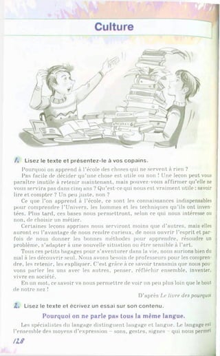 /. Lisez le texte et présentez-le à vos copains.
Pourquoi on apprend à l’école des choses qui ne servent à rien ?
Pas facile de décider qu’une chose est utile ou non ! Une leçon peut vous
paraître inutile à retenir maintenant, mais pouvez-vous affirmer qu’elle ne
vous servira pas dans cinq ans ? Qu’est-ce qui nous est vraiment utile : savoir
lire et compter ? Un peu juste, non ?
Ce que l’on apprend à l’école, ce sont les connaissances indispensables
pour comprendre l’Univers, les hommes et les techniques qu’ils ont inven­
tées. Plus tard, ces bases nous permettront, selon ce qui nous intéresse ou
non, de choisir un métier.
Certaines leçons apprises nous serviront moins que d’autres, mais elles
auront eu l’avantage de nous rendre curieux, de nous ouvrir l’esprit et par­
fois de nous donner les bonnes méthodes pour apprendre, résoudre un
problème, s’adapter à une nouvelle situation ou être sensible à l’art.
Tous ces petits bagages pour s’aventurer dans la vie, nous aurions bien du
mal à les découvrir seul. Nous avons besoin de professeurs pour les compren­
dre, les retenir, les expliquer. C’est grâce à ce savoir transmis que nous pou­
vons parler les uns avec les autres, penser, réfléchir ensemble, inventer,
vivre en société.
En un mot, ce savoir va nous permettre de voir un peu plus loin que lebout
de notre nez !
D’après Le livre des pourquoi
Z. Lisez le texte et écrivez un essai sur son contenu.
Pourquoi on ne parle ран toun la même langue.
Les spécialistes du langage distinguent langage et langue. Le langage est
l’ensemble des moyens d’expression - sons, gestes, signes - qui nous permet
H 8
 