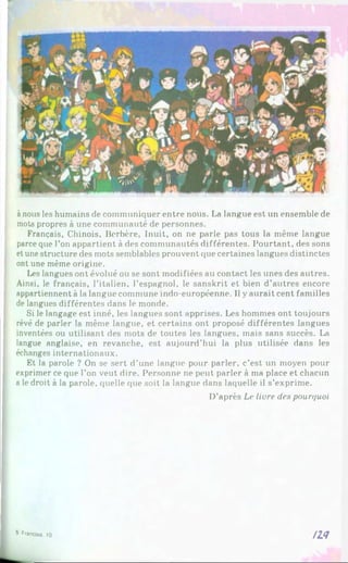 ànous les humains de communiquer entre nous. La langue est un ensemble de
mots propres à une communauté de personnes.
Français, Chinois, Berbère, Inuit, on ne parle pas tous la même langue
parce que l’on appartient à des communautés différentes. Pourtant, des sons
et unestructure des mots semblables prouvent que certaines langues distinctes
ont une même origine.
Les langues ont évolué ou se sont modifiées au contact les unes des autres.
Ainsi, le français, l’italien, l’espagnol, le sanskrit et bien d’autres encore
appartiennent à la langue commune indo-européenne. Il y aurait cent familles
de langues différentes dans le monde.
Si le langage est inné, les langues sont apprises. Les hommes ont toujours
rêvé de parler la même langue, et certains ont proposé différentes langues
inventées ou utilisant des mots de toutes les langues, mais sans succès. La
langue anglaise, en revanche, est aujourd’hui la plus utilisée dans les
échanges internationaux.
Et la parole ? On se sert d’une langue pour parler, c’est un moyen pour
exprimer ce que l’on veut dire. Personne ne peut parler à ma place et chacun
a le droit à la parole, quelle que soit la langue dans laquelle il s’exprime.
D’après Le Hure des pourt/uoi
ll<7
5 F
f»
n
cia»
. )0
 