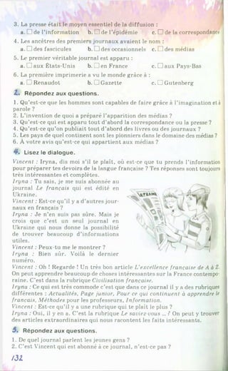 3. La presse était le moyen essentiel de la diffusion :
a. 1de l’information b. H de l’épidémie c. □ de la correspondance
4. Les ancêtres des premiers journaux avaient le nom :
a. D des fascicules b. 1des occasionnels c. L]des médias
5. Le premier véritable journal est apparu :
a. ’aux États-Unis b .! 1en France c. □ aux Pays-Bas
6. La première imprimerie a vu le monde grâce à :
a. Renaudot b. i J Gazette c. □ Gutenberg
2. Répondez aux questions.
1. Qu’est-ce que les hommes sont capables de faire grâce à l'imagination et à
parole ?
2. L’invention de quoi a préparé l’apparition des médias ?
3. Qu’est-ce qui est apparu tout d’abord la correspondance ou la presse ?
4. Qu’est-ce qu’on publiait tout d’abord des livres ou des journaux ?
5. Les pays de quel continent sont les pionniers dans le domaine des médias ?
6. À votre avis qu’est-ce qui appartient aux médias ?
4L Lisez le dialogue.
Vincent : Iryna, dis moi s’il te plaît, où est-ce que tu prends l’information
pour préparer tes devoirs de la langue française ? Tes réponses sont toujours
très intéressantes et complètes.
Iryna : Tu sais, je me suis abonnée au
journal Le français qui est édité en
Ukraine.
Vincent : Est-ce qu’il y a d’autres jour­
naux en français ?
Iryna : Je n’en suis pas sûre. Mais je
crois que c’est un seul journal en
Ukraine qui nous donne la possibilité
de trouver beaucoup d’informations
utiles.
Vincent : Peux-tu me le montrer ?
Iryna : Bien sûr. Voilà le dernier
numéro.
Vincent : Oh ! Regarde ! Un très bon article L'excellence française de A à Z.
On peut apprendre beaucoup de choses intéressantes sur la France contempo­
raine. C’est dans la rubrique Civilisation française.
Iryna : Ce qui est très commode c’est que dans ce journal il y a des rubriques
différentes : Actualités, Page junior. Pour ce qui continuent à apprendre le
français. Méthodes pour les professeurs. Information.
Vincent : Est-ce qu’il y a une rubrique qui te plaît le plus ?
Iryna : Oui, il y en a. C’est la rubrique Le saviez vous ... ? On peut y trouver
des articles extraordinaires qui nous racontent les faits intéressants.
5 , Répondez aux questions.
1. De quel journal parlent les jeunes gens ?
2. C’est Vincent qui est abonné à ce journal, n’est-ce pas ?
/31
 
