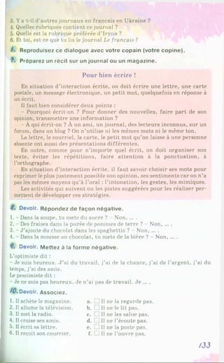 3. Ya-t-il d’autres journaux en français en Ukraine ?
4. Quelles rubriques contient ce journal ?
5. Quelle est la rubrique préférée d’Iryna ?
6. Et toi, est-ce que tu lis le journal Le français ?
6, Reproduisez ce dialogue avec votre copain (votre copine).
f- Préparez un récit sur un journal ou un magazine.
Pour bien écrire !
En situation d’interaction écrite, on doit écrire une lettre, une carte
postale, un message électronique, un petit mot, quelquefois en réponse à
un écrit.
Il faut bien considérer deux points :
- Pourquoi écrit-on ? Pour donner des nouvelles, faire part de son
opinion, transmettre une information ?
Àqui écrit-on ? À un ami, un journal, des lecteurs inconnus, sur un
forum, dans un blog ? On n’utilise ni les mêmes mots ni le même ton.
La lettre, le courriel, la carte, le petit mot qu’on laisse à une personne
absente ont aussi des présentations différentes.
En outre, comme pour n’importe quel écrit, on doit organiser son
texte, éviter les répétitions, faire attention à la ponctuation, à
l’orthographe.
En situation d’interaction écrite, il faut savoir choisir ses mots pour
exprimer le plus justement possible son opinion, ses sentiments caron n’a
pas les mêmes moyens qu’à l’oral : l’intonation, les gestes, les mimiques.
Les activités qui suivent ou les pistes suggérées pour les réaliser per­
mettent de développer ces stratégies.
8% Devoir. Répondez de façon négative.
1. - Dans la soupe, tu mets du sucre ? - Non......
2. - Des fraises dans la purée de pommes de terre ? Non, ... .
3. - J ’ajoute du chocolat dans les spaghettis ? Non......
4. - Dans la mousse au chocolat, tu mets de la bière ? - Non......
8
% Devoir. Mettez à la forme négative.
L’optimiste dit :
- Je suis heureux. J ’ai du travail, j’ai de la chance, j’ai de l’argent, j’ai du
temps, j’ai des amis.
Le pessimiste dit :
- Je ne suis pas heureux. Je n’ai pas de travail. Je ... .
/0 . Devoir. Associez.
1. Il achète le magazine.
2. Il allume la télévision.
3. Il met la radio.
4. Il croise ses amis.
5. Il écrit sa lettre.
6. Il reçoit son courrier.
a. t II ne la regarde pas
b. [ Il ne le lit pas.
c. f 1II ne les salue pas.
d. [ Il ne l’écoute pas.
e. t II ne la poste pas.
f. 1II ne l’ouvre pas.
/33
 